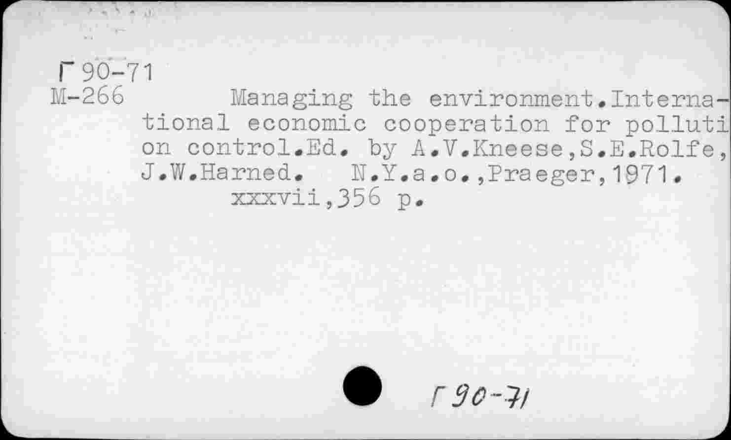 ﻿r90-71
M-266	Managing the environment.Interna
tional economic cooperation for pollut on control.Ed. by A.V.Kneese,S.E.Rolfe J.W.Earned. E.Y.a.o.,Praeger,1971. xxxvii,356 p.
